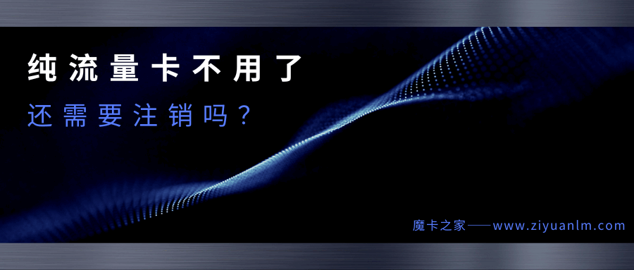 纯流量卡不用了怎么办？需要注销吗？一篇文章告诉你答案！